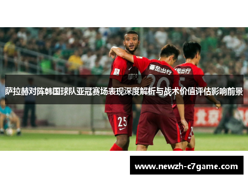 萨拉赫对阵韩国球队亚冠赛场表现深度解析与战术价值评估影响前景