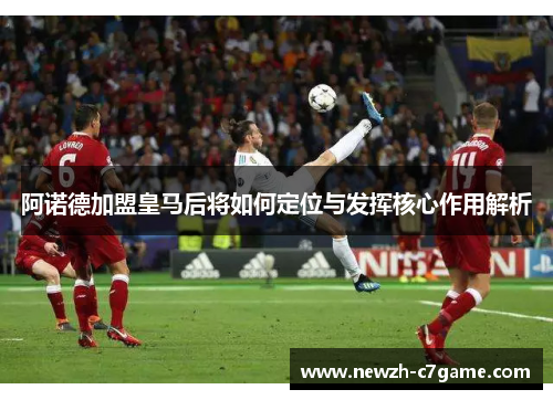 阿诺德加盟皇马后将如何定位与发挥核心作用解析